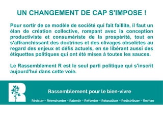 UN CHANGEMENT DE CAP S'IMPOSE !
Pour sortir de ce modèle de société qui fait faillite, il faut un
élan de création collective, rompant avec la conception
productiviste et consumériste de la prospérité, tout en
s'affranchissant des doctrines et des clivages obsolètes au
regard des enjeux et défis actuels, en se libérant aussi des
étiquettes politiques qui ont été mises à toutes les sauces.
Le Rassemblement R est le seul parti politique qui s'inscrit
aujourd'hui dans cette voie.
Rassemblement pour le bien-vivre
Résister – Réenchanter – Ralentir – Refonder – Relocaliser – Redistribuer – Revivre
 
