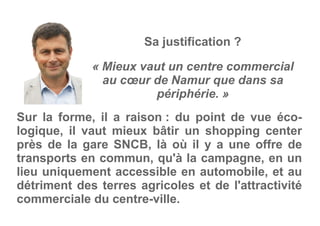 « Mieux vaut un centre commercial
au cœur de Namur que dans sa
périphérie. »
Sa justification ?
Sur la forme, il a raison : du point de vue éco-
logique, il vaut mieux bâtir un shopping center
près de la gare SNCB, là où il y a une offre de
transports en commun, qu'à la campagne, en un
lieu uniquement accessible en automobile, et au
détriment des terres agricoles et de l'attractivité
commerciale du centre-ville.
 