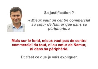 « Mieux vaut un centre commercial
au cœur de Namur que dans sa
périphérie. »
Sa justification ?
Mais sur le fond, mieux vaut pas de centre
commercial du tout, ni au cœur de Namur,
ni dans sa périphérie.
Et c'est ce que je vais expliquer.
 