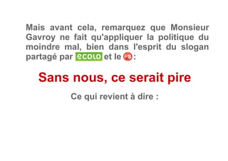 Mais avant cela, remarquez que Monsieur
Gavroy ne fait qu'appliquer la politique du
moindre mal, bien dans l'esprit du slogan
partagé par et le     :
Sans nous, ce serait pire
Ce qui revient à dire :
 