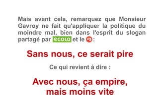 Mais avant cela, remarquez que Monsieur
Gavroy ne fait qu'appliquer la politique du
moindre mal, bien dans l'esprit du slogan
partagé par et le     :
Sans nous, ce serait pire
Ce qui revient à dire :
Avec nous, ça empire,
mais moins vite
 