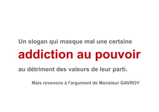 addiction au pouvoir
Mais revenons à l'argument de Monsieur GAVROY
Un slogan qui masque mal une certaine
au détriment des valeurs de leur parti.
 