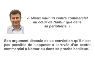 «  Mieux vaut un centre commercial
au cœur de Namur que dans
sa périphérie  »
Son argument découle de sa conviction qu'il n'est
pas possible de s'opposer à l'arrivée d'un centre
commercial à Namur ou dans sa proche banlieue.
 