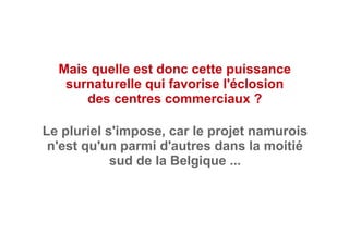 Mais quelle est donc cette puissance
surnaturelle qui favorise l'éclosion
des centres commerciaux ?
Le pluriel s'impose, car le projet namurois
n'est qu'un parmi d'autres dans la moitié
sud de la Belgique ...
 