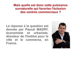 La réponse à la question est
donnée par Pascal MADRY,
économiste et urbaniste,
directeur de l'Institut pour la
ville et le commerce, en
France.
Mais quelle est donc cette puissance
surnaturelle qui favorise l'éclosion
des centres commerciaux ?
 