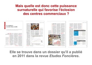 Mais quelle est donc cette puissance
surnaturelle qui favorise l'éclosion
des centres commerciaux ?
Elle se trouve dans un dossier qu'il a publié
en 2011 dans la revue Etudes Foncières.
 