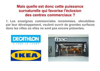 1.  Les enseignes commerciales renommées, obnubilées
par leur développement, veulent ouvrir de grandes surfaces
dans les villes où elles ne sont pas encore présentes.
Mais quelle est donc cette puissance
surnaturelle qui favorise l'éclosion
des centres commerciaux ?
 