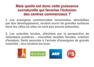 2.  Les autorités locales, alléchées par la perspective de
retombées positives – nouvelles recettes fiscales, création
d'emplois, fierté associée à l'arrivée d'enseignes de grande
notoriété – leur tendent les bras.
Mais quelle est donc cette puissance
surnaturelle qui favorise l'éclosion
des centres commerciaux ?
1.  Les enseignes commerciales renommées, obnubilées
par leur développement, veulent ouvrir de grandes surfaces
dans les villes où elles ne sont pas encore présentes.
 