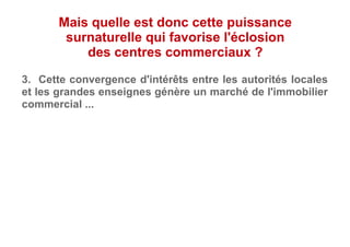 3. Cette convergence d'intérêts entre les autorités locales
et les grandes enseignes génère un marché de l'immobilier
commercial ...
Mais quelle est donc cette puissance
surnaturelle qui favorise l'éclosion
des centres commerciaux ?
 