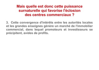 3. Cette convergence d'intérêts entre les autorités locales
et les grandes enseignes génère un marché de l'immobilier
commercial, dans lequel promoteurs et investisseurs se
précipitent, avides de profits.
Mais quelle est donc cette puissance
surnaturelle qui favorise l'éclosion
des centres commerciaux ?
 