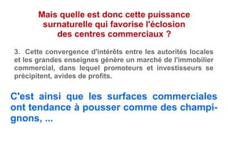 C'est ainsi que les surfaces commerciales
ont tendance à pousser comme des champi-
gnons, ...
Mais quelle est donc cette puissance
surnaturelle qui favorise l'éclosion
des centres commerciaux ?
3. Cette convergence d'intérêts entre les autorités locales
et les grandes enseignes génère un marché de l'immobilier
commercial, dans lequel promoteurs et investisseurs se
précipitent, avides de profits.
 