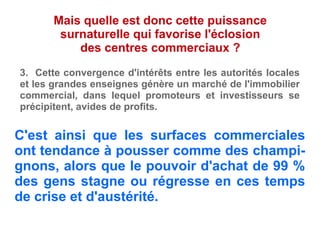 C'est ainsi que les surfaces commerciales
ont tendance à pousser comme des champi-
gnons, alors que le pouvoir d'achat de 99 %
des gens stagne ou régresse en ces temps
de crise et d'austérité.
Mais quelle est donc cette puissance
surnaturelle qui favorise l'éclosion
des centres commerciaux ?
3. Cette convergence d'intérêts entre les autorités locales
et les grandes enseignes génère un marché de l'immobilier
commercial, dans lequel promoteurs et investisseurs se
précipitent, avides de profits.
 