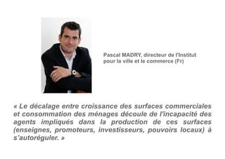 « Le décalage entre croissance des surfaces commerciales
et consommation des ménages découle de l'incapacité des
agents impliqués dans la production de ces surfaces
(enseignes, promoteurs, investisseurs, pouvoirs locaux) à
s’autoréguler. »
Pascal MADRY, directeur de l'Institut
pour la ville et le commerce (Fr)
 