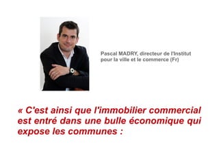 Pascal MADRY, directeur de l'Institut
pour la ville et le commerce (Fr)
« C'est ainsi que l'immobilier commercial
est entré dans une bulle économique qui
expose les communes :
 