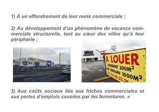 2) Au développement d’un phénomène de vacance com-
merciale structurelle, tant au cœur des villes qu’à leur
périphérie ;
3) Aux coûts sociaux liés aux friches commerciales et
aux pertes d’emplois causées par les fermetures. »
1) À un effondrement de leur rente commerciale ;
 