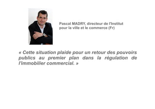 « Cette situation plaide pour un retour des pouvoirs
publics au premier plan dans la régulation de
l'immobilier commercial. »
Pascal MADRY, directeur de l'Institut
pour la ville et le commerce (Fr)
 