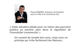 « Cette situation plaide pour un retour des pouvoirs
publics au premier plan dans la régulation de
l'immobilier commercial. »
Pascal MADRY, directeur de l'Institut
pour la ville et le commerce (Fr)
Un conseil de simple bon sens, mais avec un
principe qui irrite facilement les libéraux :
 