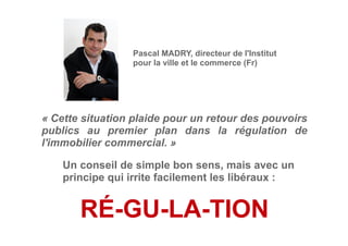 « Cette situation plaide pour un retour des pouvoirs
publics au premier plan dans la régulation de
l'immobilier commercial. »
Pascal MADRY, directeur de l'Institut
pour la ville et le commerce (Fr)
Un conseil de simple bon sens, mais avec un
principe qui irrite facilement les libéraux :
RÉ-GU-LA-TION
 