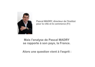 Pascal MADRY, directeur de l'Institut
pour la ville et le commerce (Fr)
Mais l'analyse de Pascal MADRY
se rapporte à son pays, la France.
Alors une question vient à l'esprit :
 