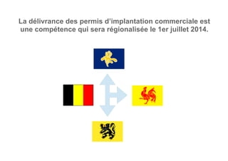 La délivrance des permis d’implantation commerciale est
une compétence qui sera régionalisée le 1er juillet 2014.
 