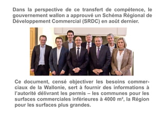 Dans la perspective de ce transfert de compétence, le
gouvernement wallon a approuvé un Schéma Régional de
Développement Commercial (SRDC) en août dernier.
Ce document, censé objectiver les besoins commer-
ciaux de la Wallonie, sert à fournir des informations à
l’autorité délivrant les permis – les communes pour les
surfaces commerciales inférieures à 4000 m², la Région
pour les surfaces plus grandes.
 