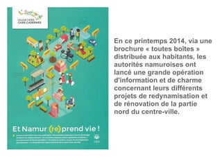 En ce printemps 2014, via une
brochure « toutes boîtes »
distribuée aux habitants, les
autorités namuroises ont
lancé une grande opération
d'information et de charme
concernant leurs différents
projets de redynamisation et
de rénovation de la partie
nord du centre-ville.
 