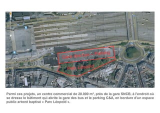 Parc Léopold
Gare des bus – Parking
Parmi ces projets, un centre commercial de 20.000 m², près de la gare SNCB, à l'endroit où
se dresse le bâtiment qui abrite la gare des bus et le parking C&A, en bordure d'un espace
public arboré baptisé « Parc Léopold ».
 