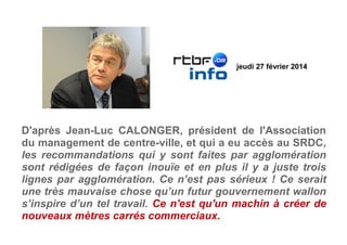 D'après Jean-Luc CALONGER, président de l'Association
du management de centre-ville, et qui a eu accès au SRDC,
les recommandations qui y sont faites par agglomération
sont rédigées de façon inouïe et en plus il y a juste trois
lignes par agglomération. Ce n’est pas sérieux ! Ce serait
une très mauvaise chose qu’un futur gouvernement wallon
s’inspire d’un tel travail. Ce n'est qu'un machin à créer de
nouveaux mètres carrés commerciaux.
jeudi 27 février 2014
 