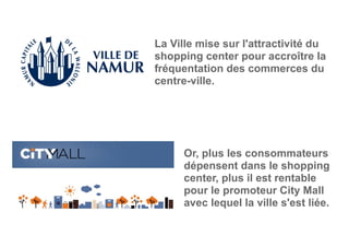La Ville mise sur l'attractivité du
shopping center pour accroître la
fréquentation des commerces du
centre-ville.
Or, plus les consommateurs
dépensent dans le shopping
center, plus il est rentable
pour le promoteur City Mall
avec lequel la ville s'est liée.
 