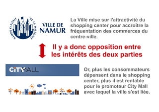 Il y a donc opposition entre
les intérêts des deux parties
La Ville mise sur l'attractivité du
shopping center pour accroître la
fréquentation des commerces du
centre-ville.
Or, plus les consommateurs
dépensent dans le shopping
center, plus il est rentable
pour le promoteur City Mall
avec lequel la ville s'est liée.
 