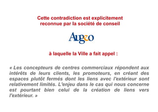 « Les concepteurs de centres commerciaux répondent aux
intérêts de leurs clients, les promoteurs, en créant des
espaces plutôt fermés dont les liens avec l'extérieur sont
relativement limités. L'enjeu dans le cas qui nous concerne
est pourtant bien celui de la création de liens vers
l'extérieur. »
Cette contradiction est explicitement
reconnue par la société de conseil
à laquelle la Ville a fait appel :
 