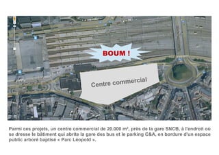 Centre commercial
Parmi ces projets, un centre commercial de 20.000 m², près de la gare SNCB, à l'endroit où
se dresse le bâtiment qui abrite la gare des bus et le parking C&A, en bordure d'un espace
public arboré baptisé « Parc Léopold ».
BOUM !
 