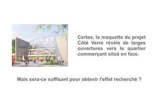 Certes, la maquette du projet
Côté Verre révèle de larges
ouvertures vers le quartier
commerçant situé en face.
Mais sera-ce suffisant pour obtenir l'effet recherché ?
 