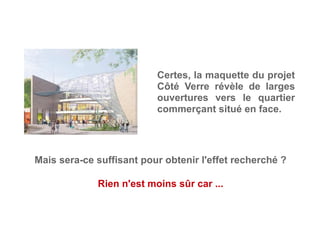 Certes, la maquette du projet
Côté Verre révèle de larges
ouvertures vers le quartier
commerçant situé en face.
Rien n'est moins sûr car ...
Mais sera-ce suffisant pour obtenir l'effet recherché ?
 