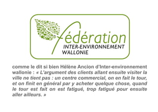 comme le dit si bien Hélène Ancion d’Inter-environnement
wallonie : « L’argument des clients allant ensuite visiter la
ville ne tient pas : un centre commercial, on en fait le tour,
et on finit en général par y acheter quelque chose, quand
le tour est fait on est fatigué, trop fatigué pour ensuite
aller ailleurs. »
 