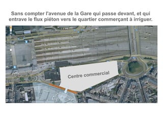 Centre commercial
Sans compter l'avenue de la Gare qui passe devant, et qui
entrave le flux piéton vers le quartier commerçant à irriguer.
 