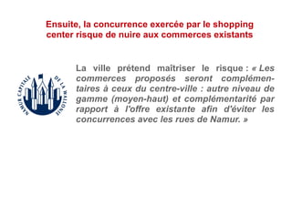 La ville prétend maîtriser le risque : « Les
commerces proposés seront complémen-
taires à ceux du centre-ville : autre niveau de
gamme (moyen-haut) et complémentarité par
rapport à l'offre existante afin d'éviter les
concurrences avec les rues de Namur. »
Ensuite, la concurrence exercée par le shopping
center risque de nuire aux commerces existants
 