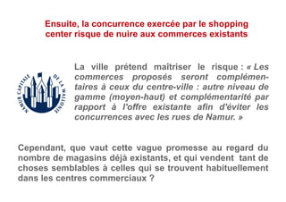La ville prétend maîtriser le risque : « Les
commerces proposés seront complémen-
taires à ceux du centre-ville : autre niveau de
gamme (moyen-haut) et complémentarité par
rapport à l'offre existante afin d'éviter les
concurrences avec les rues de Namur. »
Ensuite, la concurrence exercée par le shopping
center risque de nuire aux commerces existants
Cependant, que vaut cette vague promesse au regard du
nombre de magasins déjà existants, et qui vendent tant de
choses semblables à celles qui se trouvent habituellement
dans les centres commerciaux ?
 