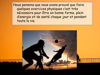 Nous pensons que nous avons prouvé que faire
  quelques exercices physiques c’est très
  nécessaire pour être en bonne forme, plein
  d’energie et de santé chaque jour et pendant
  toute la vie.
 