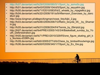 •   http://fc07.deviantart.net/fs29/f/2008/080/5/1/Sport_by_asmo0o.jpg
•   http://fc01.deviantart.net/fs43/f/2009/104/d/5/Sport_by_seyyahin.jpg
•   http://fc00.deviantart.net/fs71/f/2010/083/f/d/2_wheels_by_mjagiellicz.jpg
•   http://fc04.deviantart.net/fs32/i/2008/191/a/9/Afternoon_Exercises_by_danc
    eluvr.jpg
•   http://www.kingman.pl/allegro/kingman/nowe_foty/kijki_2.jpg
•   http://fc03.deviantart.net/fs48/i/2009/206/7/2/Retro_bicycle_05__by_Shamar
    in.jpg
•   http://fc05.deviantart.net/fs31/i/2008/204/f/4/Tennis_by_lSkriptzl.jpg
•   http://th07.deviantart.net/fs4/PRE/i/2005/143/3/4/Basketball_sunday_by_Yo
    uth_Defenestration.jpg
•   http://th00.deviantart.net/fs71/PRE/i/2010/329/f/5/one_figure_skating_girl_b
    y_feureau-d33l6fv.jpg
•   http://fc09.deviantart.net/fs8/i/2005/277/d/b/Chess_by_birdswithoutwings.jpg
•   http://fc06.deviantart.net/fs50/f/2009/340/1/7/Sport_by_Ex_Gio.jpg
 