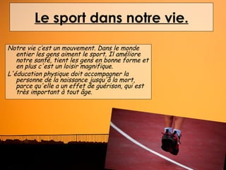 Le sport dans notre vie.
Notre vie c’est un mouvement. Dans le monde
   entier les gens aiment le sport. Il améliore
   notre santé, tient les gens en bonne forme et
   en plus c'est un loisir magnifique.
L'éducation physique doit accompagner la
   personne de la naissance jusqu'à la mort,
   parce qu'elle a un effet de guérison, qui est
   très important à tout âge.
 