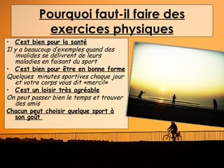 Pourquoi faut-il faire des
            exercices physiques
• C’est bien pour la santé
Il y a beaucoup d’exemples quand des
   invalides se délivrent de leurs
   maladies en faisant du sport
• C’est bien pour être en bonne forme
Quelques minutes sportives chaque jour
   et votre corps vous dit «merci!»
• C’est un loisir très agréable
On peut passer bien le temps et trouver
   des amis
Chacun peut choisir quelque sport à
   son goût
 