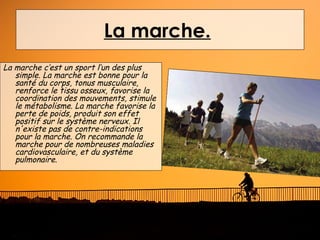 La marche.
La marche c’est un sport l’un des plus
   simple. La marche est bonne pour la
   santé du corps, tonus musculaire,
   renforce le tissu osseux, favorise la
   coordination des mouvements, stimule
   le métabolisme. La marche favorise la
   perte de poids, produit son effet
   positif sur le système nerveux. Il
   n'existe pas de contre-indications
   pour la marche. On recommande la
   marche pour de nombreuses maladies
   cardiovasculaire, et du système
   pulmonaire.
 