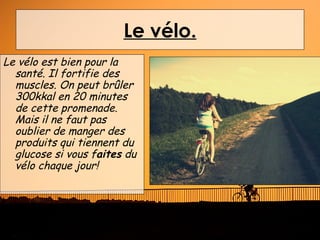Le vélo.
Le vélo est bien pour la
  santé. Il fortifie des
  muscles. On peut brûler
  300kkal en 20 minutes
  de cette promenade.
  Mais il ne faut pas
  oublier de manger des
  produits qui tiennent du
  glucose si vous faites du
  vélo chaque jour!
 