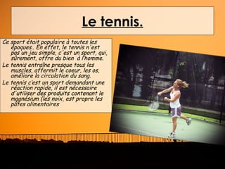 Le tennis.
Ce sport était populaire à toutes les
   époques.. En effet, le tennis n'est
   pas un jeu simple, c'est un sport, qui,
   sûrement, offre du bien à l‘homme.
Le tennis entraîne presque tous les
   muscles, affermit le coeur, les os,
   améliore la circulation du sang.
Le tennis c’est un sport demandant une
   réaction rapide, il est nécessaire
   d'utiliser des produits contenant le
   magnésium (les noix, est propre les
   pâtes alimentaires
 