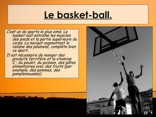 Le basket-ball.
C’est un de sports le plus aimé. Le
    basket-ball entraîne les muscles
    des pieds et la partie supérieure du
    corps. La navigat augmentant le
    volume des poumons, complète bien
    ce sport.
Il est nécessaire de manger des
    produits ferrifère et la vitamine
    C : du poulet, du poisson, des pâtes
    alimentaires avec des fruits (par
    exemple, des pommes, des
    pamplemousses).
 