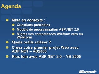 Agenda Mise en contexte :  Questions préalables Modèle de programmation ASP.NET 2.0 Migrez vos compétences Winform vers du WebForm Quels outils utiliser ? Créez votre premier projet Web avec ASP.NET – VB2005 Plus loin avec ASP.NET 2.0 – VB 2005 
