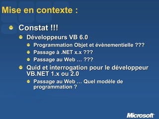 Mise en contexte : Constat !!! Développeurs VB 6.0 Programmation Objet et évènementielle ??? Passage à .NET x.x ??? Passage au Web … ??? Quid et interrogation pour le développeur VB.NET 1.x ou 2.0 Passage au Web … Quel modèle de programmation ? 