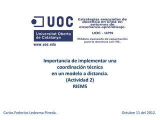 Importancia de implementar una
                            coordinación técnica
                          en un modelo a distancia.
                                (Actividad 2)
                                   RIEMS



Carlos Federico Ledezma Pineda.                         Octubre 11 del 2012.
 