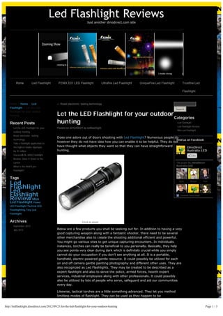 Led Flashlight Reviews
                                                                    Just another dinodirect.com site




         Home            Led Flashlight     FENIX E01 LED Flashlight               Ultrafire Led Flashlight   UniqueFire Led Flashlight         Trustfire Led

                                                                                                                                                Flashlight



    Home > Home > Led                      ← Roast electronic: tasting technology
    Flashlight > Let the LED
                                                                                                                                          Search
    Flashlight for your outdoor
    hunting                                Let the LED Flashlight for your outdoor
                                                                                   Categories
    Recent Posts                           hunting                                                                                         Led Flashlight
                                                                                                                                           Led Flashlight Review
       Let the LED Flashlight for your     Posted on 2012/09/21 by ledflashlight
                                                                                                                                           Mini Led Flashlight
       outdoor hunting
       Roast electronic: tasting
                                           Does one adore out of doors shooting with Led Flashlight? Numerous people do
       technology                                                                                                       Find us on Facebook
                                           however they do not have idea how you can enable it to be helpful. They do not
       Take a flashlight application to
       the highest bidder Apptopia         have thought what objects they want so that they can have straightforward            DinoDirect
       for $1 million                      hunting.                                                                             Australia-LED
       Staraes® RL-6004 Flashlight                                                                                                                          Like
       Review: Does It Down to the
       Lumen                                                                                                                              148 people like DinoDirect
       What is the Wolf Eyes                                                                                                              Australia-LED.
       Flashlight?


    Tags
    Led                                                                                                                                     Kylie       Michael       Paul


    Flashlight
    Led
    Flashlight                                                                                                                               Facebook social plugin

    Review Mini
    Led Flashlight Power
    LED Flashlight Tactical LED
    Flashlighting Tiny Led
    Flashlight


    Archives
       September 2012
       July 2012                           Below are a few products you shall be seeking out for. In addition to having a very
                                           good capturing weapon along with a fantastic shooter, there need to be several
                                           other merchandise also to create the shooting additional efficient and powerful.
                                           You might go various sites to get unique capturing encounters. In individuals
                                           instances, torches can really be beneficial to you personally. Basically, they help
                                           you see points very clear during dark which is definitely crucial while you simply
                                           cannot do your occupation if you don’t see anything at all. It is a portable,
                                           handheld, electric powered gentle resource. It could possibly be utilized for each
                                           on and off camera gentle painting photography and different other uses. They are
                                           also recognized as Led Flashlights. They may be created to be described as a
                                           expert flashlight and also to serve the police, armed forces, hearth expert
                                           services, industrial employees along with other professionals. It could possibly
                                           also be utilized by lots of people who serve, safeguard and aid our communities
                                           every day.

                                           Likewise, tactical torches are a little something advanced. They let you method
                                           limitless modes of flashlight. They can be used as they happen to be


http://ledflashlight.dinodirect.com/2012/09/21/let-the-led-flashlight-for-your-outdoor-hunting                                                                          Page 1 / 3
 